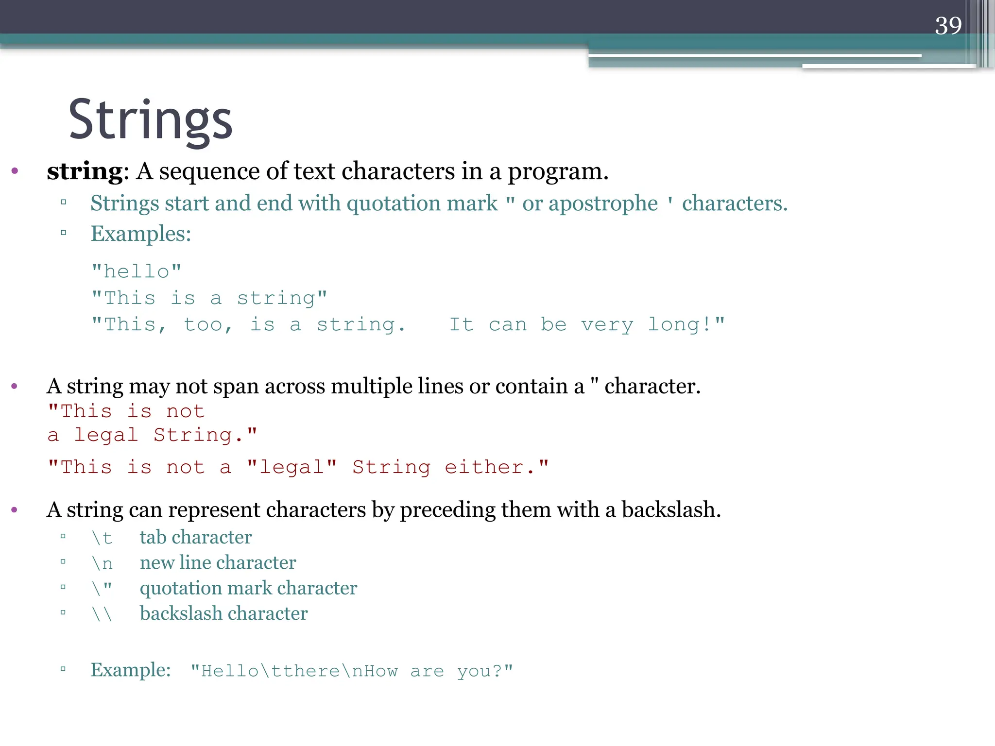 39
• string: A sequence of text characters in a program.
▫ Strings start and end with quotation mark " or apostrophe ' characters.
▫ Examples:
"hello"
"This is a string"
"This, too, is a string. It can be very long!"
• A string may not span across multiple lines or contain a " character.
"This is not
a legal String."
"This is not a "legal" String either."
• A string can represent characters by preceding them with a backslash.
▫ t tab character
▫ n new line character
▫ " quotation mark character
▫  backslash character
▫ Example: "HellottherenHow are you?"
Strings
 