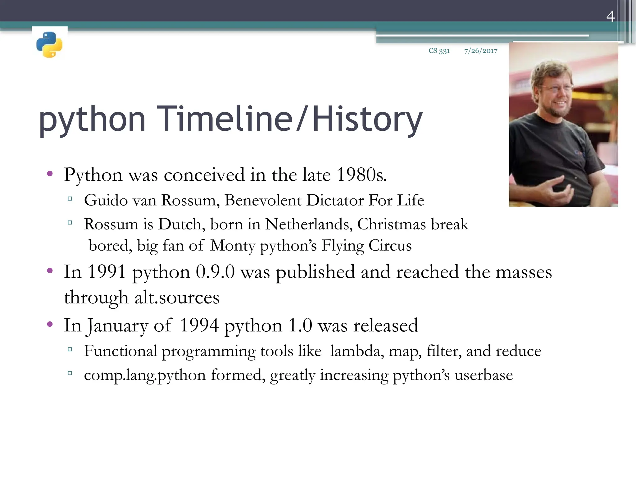 python Timeline/History
• Python was conceived in the late 1980s.
▫ Guido van Rossum, Benevolent Dictator For Life
▫ Rossum is Dutch, born in Netherlands, Christmas break
bored, big fan of Monty python’s Flying Circus
• In 1991 python 0.9.0 was published and reached the masses
through alt.sources
• In January of 1994 python 1.0 was released
▫ Functional programming tools like lambda, map, filter, and reduce
▫ comp.lang.python formed, greatly increasing python’s userbase
7/26/2017
4
CS 331
 