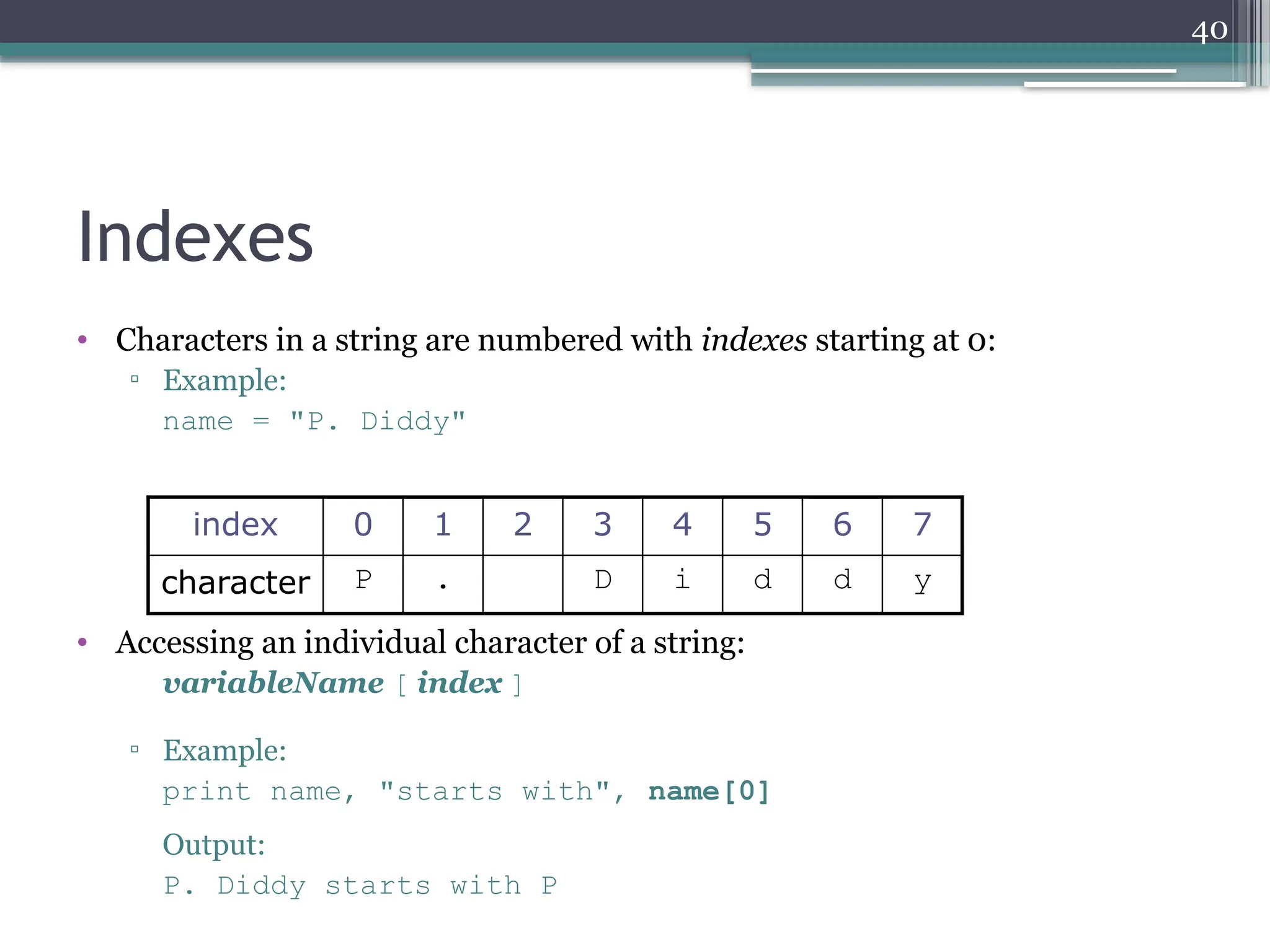 40
Indexes
• Characters in a string are numbered with indexes starting at 0:
▫ Example:
name = "P. Diddy"
• Accessing an individual character of a string:
variableName [ index ]
▫ Example:
print name, "starts with", name[0]
Output:
P. Diddy starts with P
index 0 1 2 3 4 5 6 7
character P . D i d d y
 