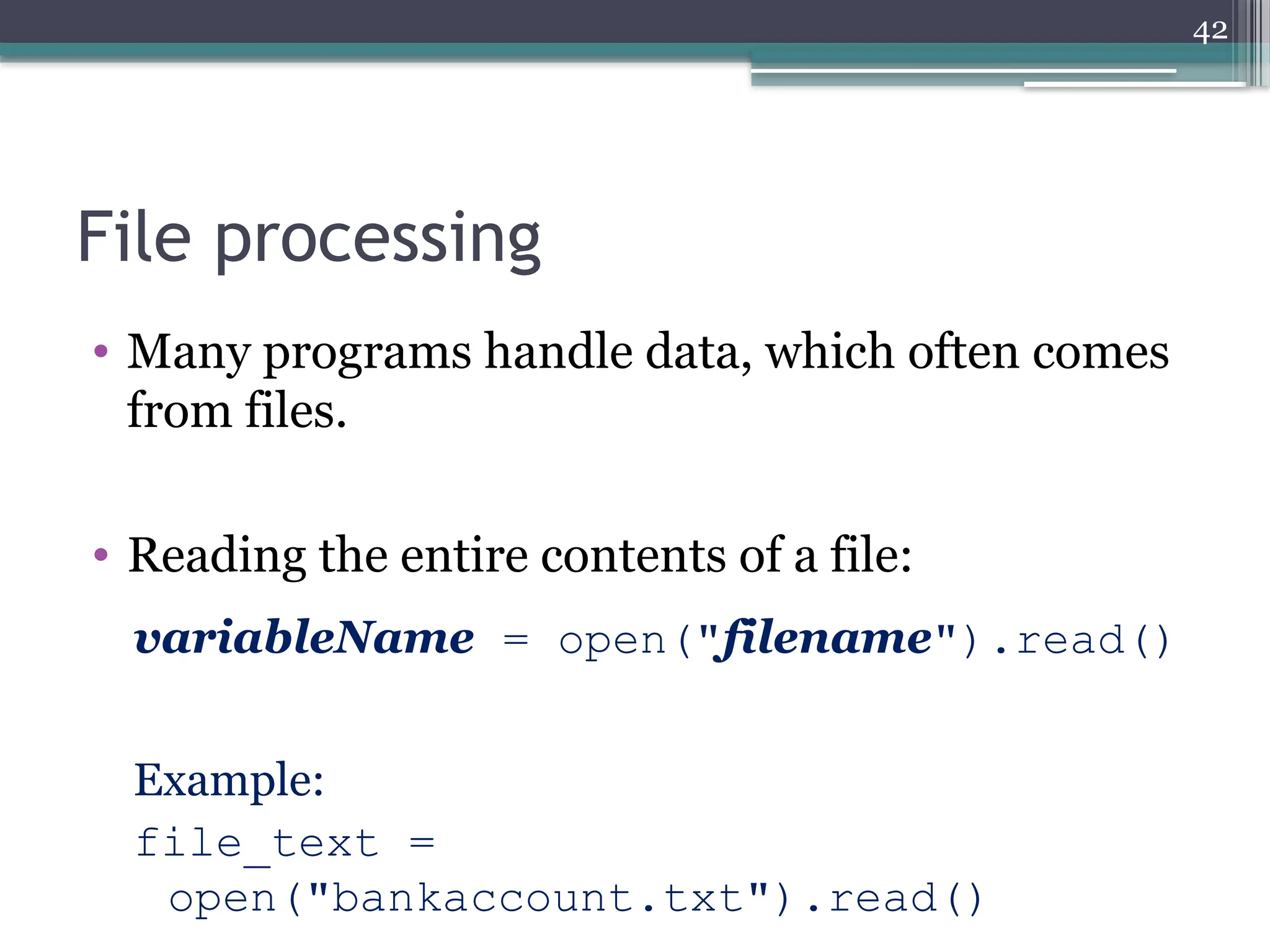 42
File processing
• Many programs handle data, which often comes
from files.
• Reading the entire contents of a file:
variableName = open("filename").read()
Example:
file_text =
open("bankaccount.txt").read()
 