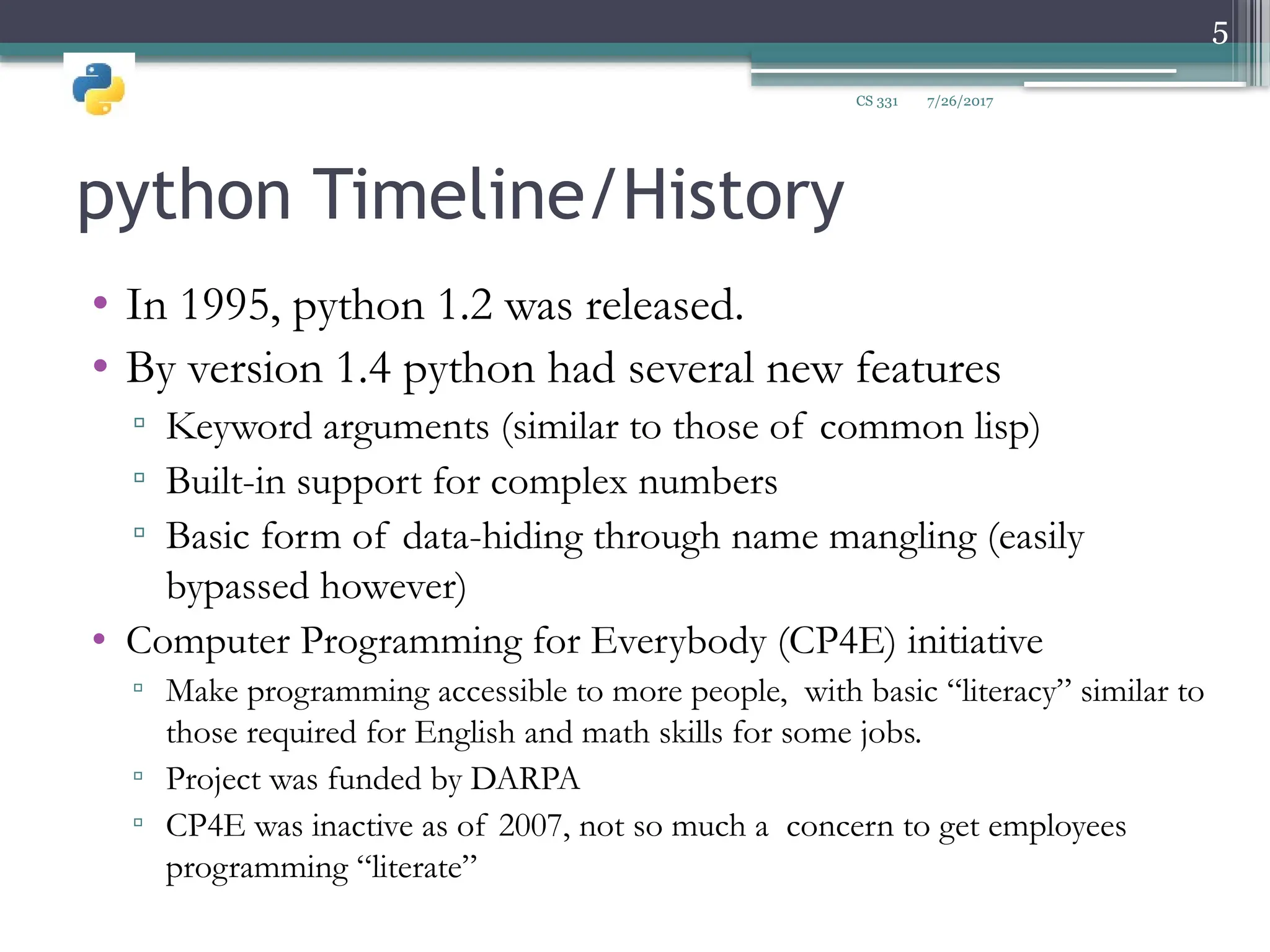 python Timeline/History
• In 1995, python 1.2 was released.
• By version 1.4 python had several new features
▫ Keyword arguments (similar to those of common lisp)
▫ Built-in support for complex numbers
▫ Basic form of data-hiding through name mangling (easily
bypassed however)
• Computer Programming for Everybody (CP4E) initiative
▫ Make programming accessible to more people, with basic “literacy” similar to
those required for English and math skills for some jobs.
▫ Project was funded by DARPA
▫ CP4E was inactive as of 2007, not so much a concern to get employees
programming “literate”
7/26/2017
5
CS 331
 
