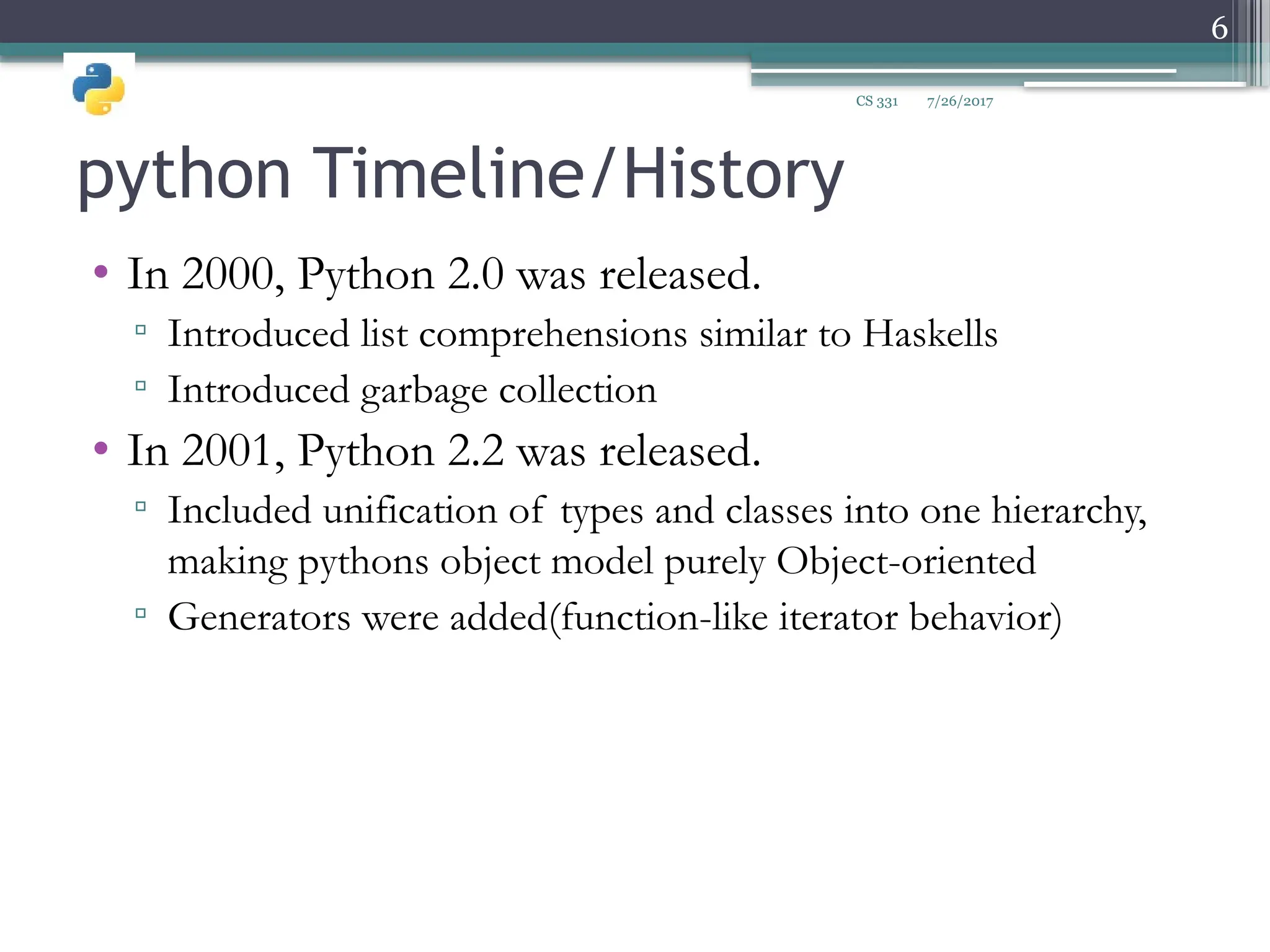 python Timeline/History
• In 2000, Python 2.0 was released.
▫ Introduced list comprehensions similar to Haskells
▫ Introduced garbage collection
• In 2001, Python 2.2 was released.
▫ Included unification of types and classes into one hierarchy,
making pythons object model purely Object-oriented
▫ Generators were added(function-like iterator behavior)
7/26/2017
6
CS 331
 
