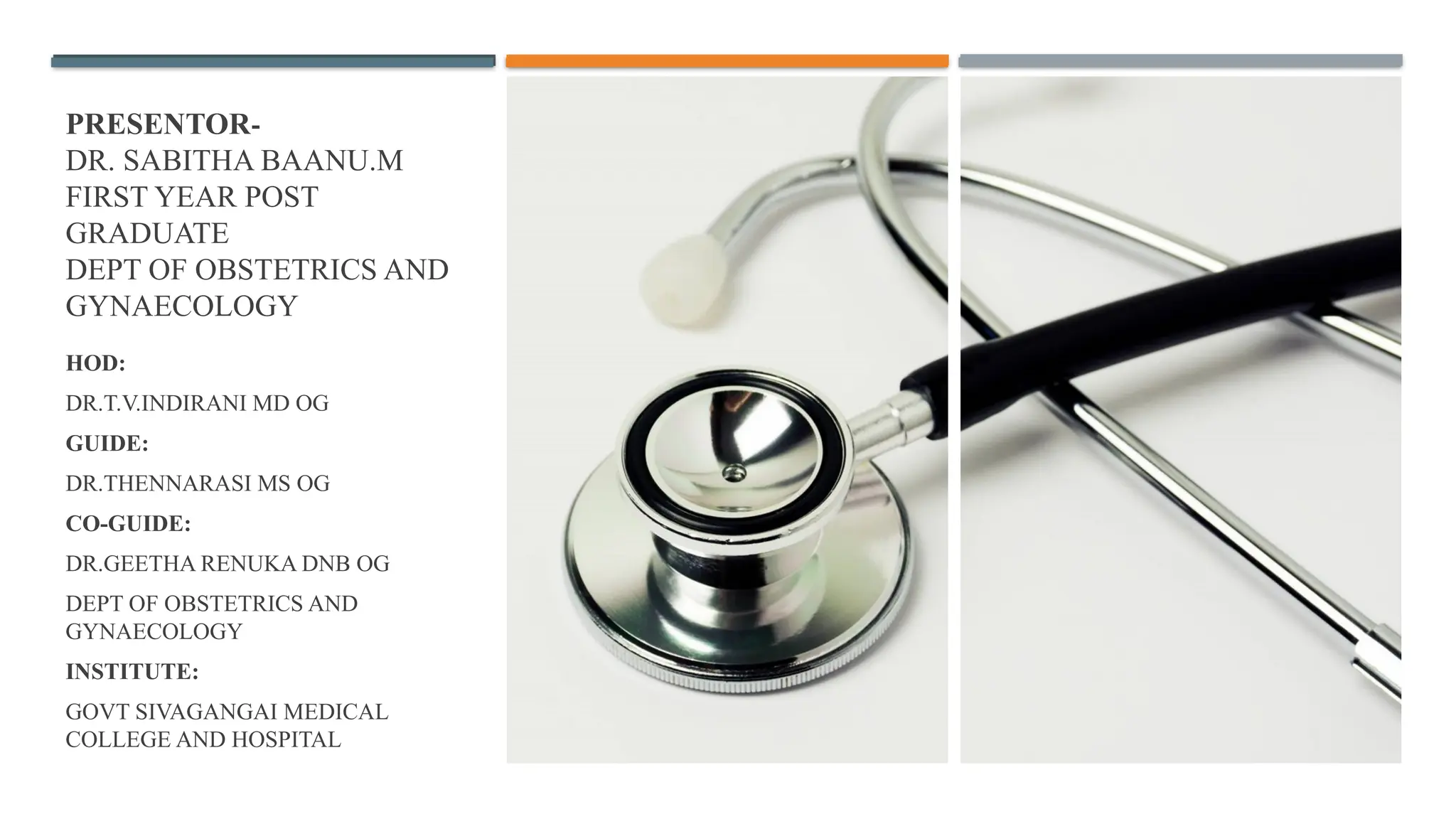 PRESENTOR-
DR. SABITHA BAANU.M
FIRST YEAR POST
GRADUATE
DEPT OF OBSTETRICS AND
GYNAECOLOGY
HOD:
DR.T.V.INDIRANI MD OG
GUIDE:
DR.THENNARASI MS OG
CO-GUIDE:
DR.GEETHA RENUKA DNB OG
DEPT OF OBSTETRICS AND
GYNAECOLOGY
INSTITUTE:
GOVT SIVAGANGAI MEDICAL
COLLEGE AND HOSPITAL
 