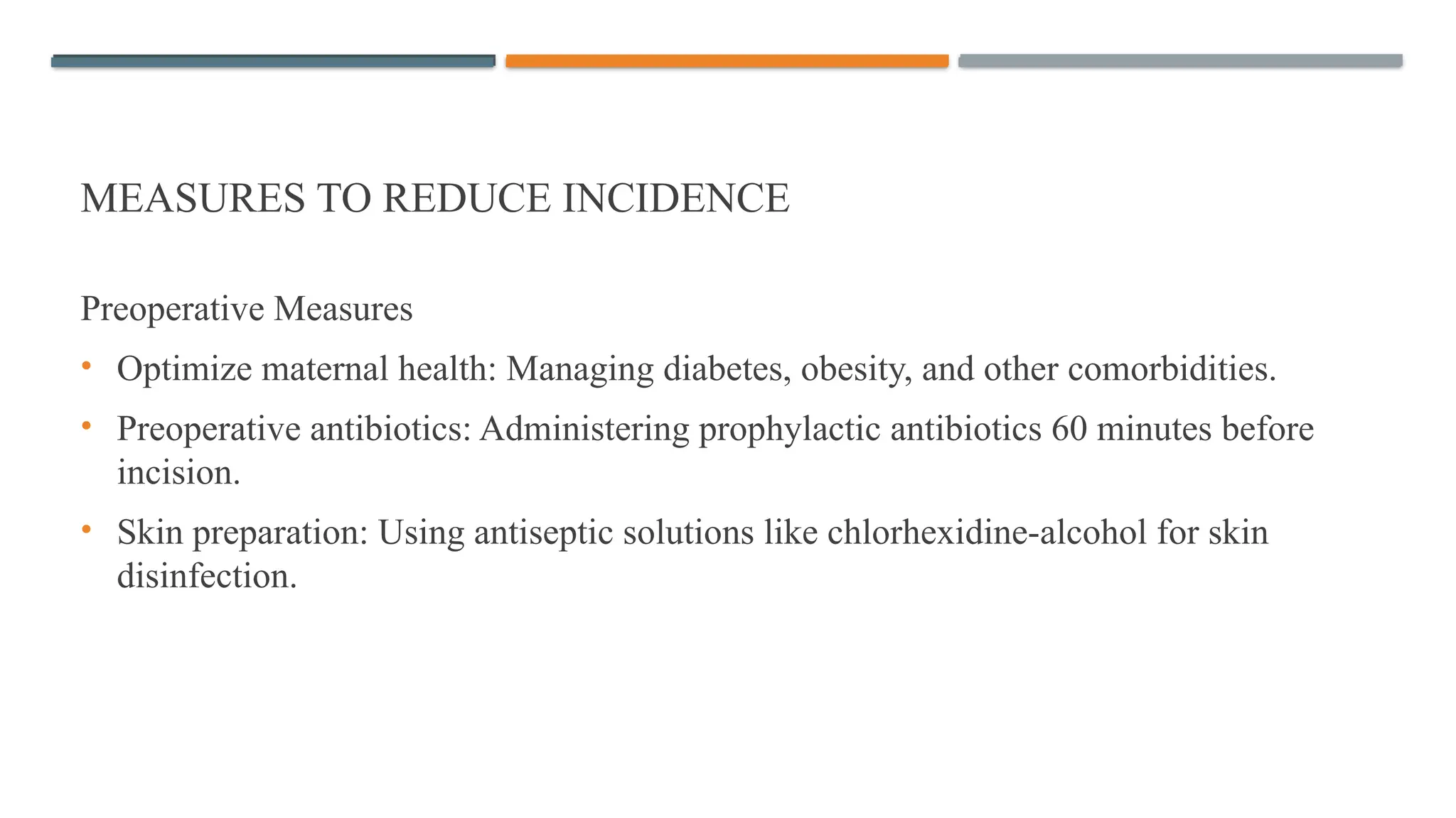 MEASURES TO REDUCE INCIDENCE
Preoperative Measures
• Optimize maternal health: Managing diabetes, obesity, and other comorbidities.
• Preoperative antibiotics: Administering prophylactic antibiotics 60 minutes before
incision.
• Skin preparation: Using antiseptic solutions like chlorhexidine-alcohol for skin
disinfection.
 