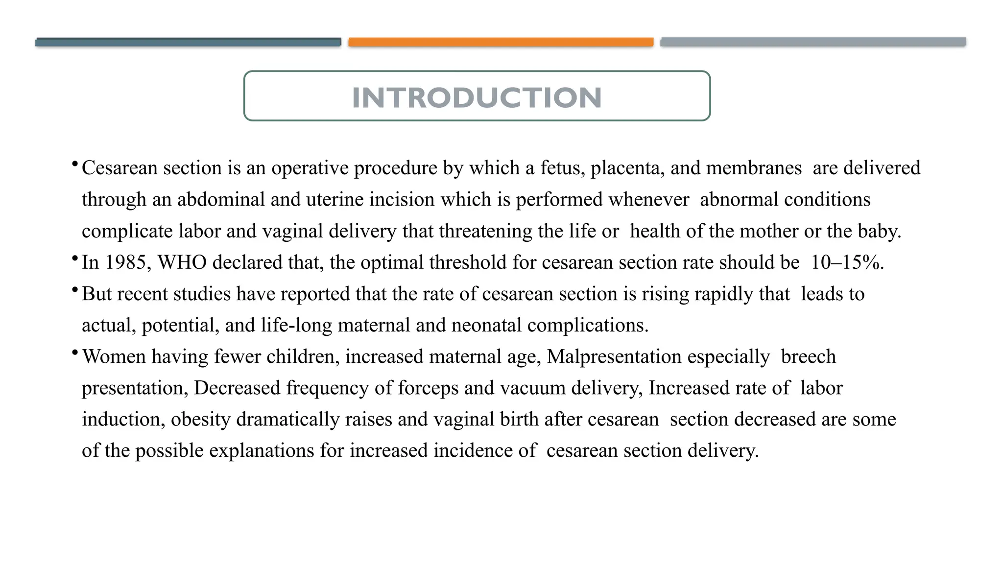 •Cesarean section is an operative procedure by which a fetus, placenta, and membranes are delivered
through an abdominal and uterine incision which is performed whenever abnormal conditions
complicate labor and vaginal delivery that threatening the life or health of the mother or the baby.
•In 1985, WHO declared that, the optimal threshold for cesarean section rate should be 10–15%.
•But recent studies have reported that the rate of cesarean section is rising rapidly that leads to
actual, potential, and life-long maternal and neonatal complications.
•Women having fewer children, increased maternal age, Malpresentation especially breech
presentation, Decreased frequency of forceps and vacuum delivery, Increased rate of labor
induction, obesity dramatically raises and vaginal birth after cesarean section decreased are some
of the possible explanations for increased incidence of cesarean section delivery.
INTRODUCTION
 