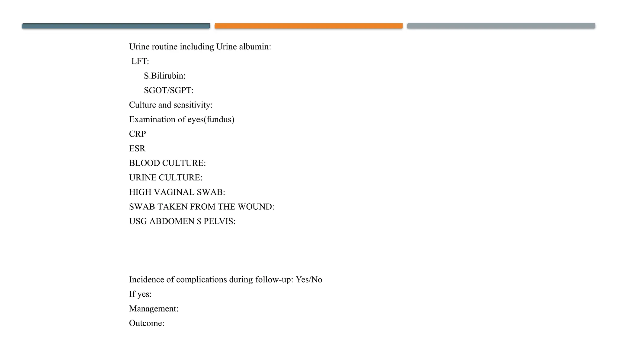 Urine routine including Urine albumin:
LFT:
S.Bilirubin:
SGOT/SGPT:
Culture and sensitivity:
Examination of eyes(fundus)
CRP
ESR
BLOOD CULTURE:
URINE CULTURE:
HIGH VAGINAL SWAB:
SWAB TAKEN FROM THE WOUND:
USG ABDOMEN $ PELVIS:
Incidence of complications during follow-up: Yes/No
If yes:
Management:
Outcome:
 