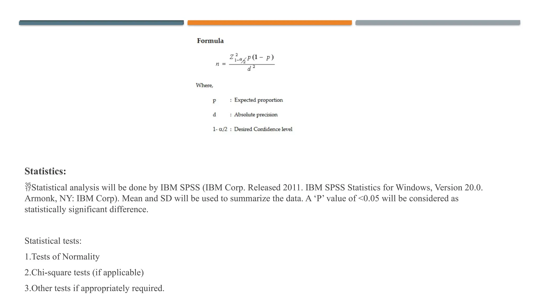 Statistics:
Statistical analysis will be done by IBM SPSS (IBM Corp. Released 2011. IBM SPSS Statistics for Windows, Version 20.0.
Armonk, NY: IBM Corp). Mean and SD will be used to summarize the data. A ‘P’ value of <0.05 will be considered as
statistically significant difference.
Statistical tests:
1.Tests of Normality
2.Chi-square tests (if applicable)
3.Other tests if appropriately required.
 