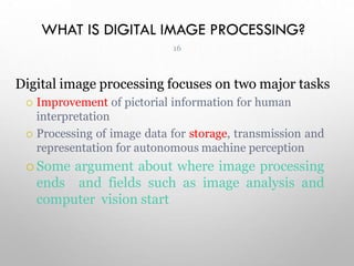 WHAT IS DIGITAL IMAGE PROCESSING?
Digital image processing focuses on two major tasks
 Improvement of pictorial information for human
interpretation
 Processing of image data for storage, transmission and
representation for autonomous machine perception
 Some argument about where image processing
ends and fields such as image analysis and
computer vision start
16
 