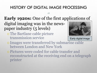 HISTORY OF DIGITAL IMAGE PROCESSING
Early 1920s: One of the first applications of
digital imaging was in the news-
paper industry (5 levels)
 The Bartlane cable picture
transmission service
 Images were transferred by submarine cable
between London and New York
 Pictures were coded for cable transfer and
reconstructed at the receiving end on a telegraph
printer
Early digital image
18
 