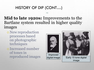 HISTORY OF DIP (CONT…)
Mid to late 1920s: Improvements to the
Bartlane system resulted in higher quality
images
 New reproduction
processes based
on photographic
techniques
 Increased number
of tones in
reproduced images
Improved
digital image Early 15 tone digital
image
19
 