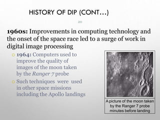 HISTORY OF DIP (CONT…)
1960s: Improvements in computing technology and
the onset of the space race led to a surge of work in
digital image processing
 1964: Computers used to
improve the quality of
images of the moon taken
by the Ranger 7 probe
 Such techniques were used
in other space missions
including the Apollo landings
A picture of the moon taken
by the Ranger 7 probe
minutes before landing
20
 