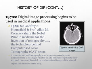 HISTORY OF DIP (CONT…)
1970s: Digital image processing begins to be
used in medical applications
 1979: Sir Godfrey N.
Hounsfield & Prof. Allan M.
Cormack share the Nobel
Prize in medicine for the
invention of tomography ‫ىح‬
‫ط‬
‫س‬
‫مس‬
‫ر‬ ,
the technology behind
Computerised Axial
Tomography (CAT) scans
 A computerized axial tomography scan is an x-ray procedure that
combines many x-ray images with the aid of a computer to generate cross-
sectional views and, if needed, three-dimensional images of the internal
organs and structures of the body.
Typical head slice CAT
image
21
 