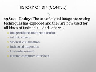HISTORY OF DIP (CONT…)
1980s - Today: The use of digital image processing
techniques has exploded and they are now used for
all kinds of tasks in all kinds of areas
 Image enhancement/restoration
 Artistic effects
 Medical visualisation
 Industrial inspection
 Law enforcement
 Human computer interfaces
3
3
 