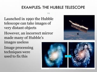 EXAMPLES: THE HUBBLE TELESCOPE
Launched in 1990 the Hubble
telescope can take images of
very distant objects
However, an incorrect mirror
made many of Hubble’s
images useless
Image processing
techniques were
used to fix this
24
 