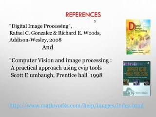 “Digital Image Processing”,
Rafael C. Gonzalez & Richard E. Woods,
Addison-Wesley, 2008
And
“Computer Vision and image processing :
A practical approach using cvip tools
Scott E umbaugh, Prentice hall 1998
http://www.mathworks.com/help/images/index.html
REFERENCES
3
 