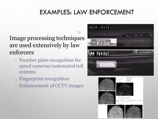 EXAMPLES: LAW ENFORCEMENT
31
Image processing techniques
are used extensively by law
enforcers
 Number plate recognition for
speed cameras/automated toll
systems
 Fingerprint recognition
 Enhancement of CCTV images
 