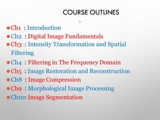 COURSE OUTLINES
⚫Ch1 : Introduction
⚫Ch2 : Digital Image Fundamentals
⚫Ch3 : Intensity Transformation and Spatial
Filtering
⚫Ch4 : Filtering in The Frequency Domain
⚫Ch5 : Image Restoration and Reconstruction
⚫Ch8 : Image Compression
⚫Ch9 : Morphological Image Processing
⚫Ch10: Image Segmentation
6
 