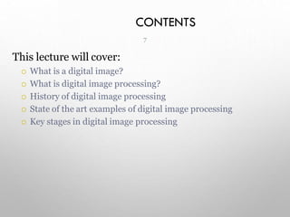 CONTENTS
7
This lecture will cover:
 What is a digital image?
 What is digital image processing?
 History of digital image processing
 State of the art examples of digital image processing
 Key stages in digital image processing
 