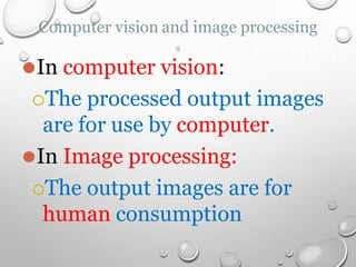 ⚫In computer vision:
The processed output images
are for use by computer.
⚫In Image processing:
The output images are for
human consumption
Computer vision and image processing
9
 