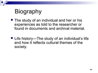Biography
 The study of an individual and her or his
experiences as told to the researcher or
found in documents and archival material.
 Life history—The study of an individual’s life
and how it reflects cultural themes of the
society.
11
 
