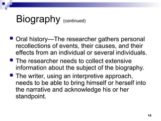 Biography (continued)
 Oral history—The researcher gathers personal
recollections of events, their causes, and their
effects from an individual or several individuals.
 The researcher needs to collect extensive
information about the subject of the biography.
 The writer, using an interpretive approach,
needs to be able to bring himself or herself into
the narrative and acknowledge his or her
standpoint.
12
 