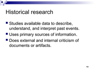 Historical research
 Studies available data to describe,
understand, and interpret past events.
 Uses primary sources of information.
 Does external and internal criticism of
documents or artifacts.
13
 