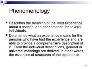 Phenomenology
 Describes the meaning of the lived experience
about a concept or a phenomenon for several
individuals.
 Determines what an experience means for the
persons who have had the experience and are
able to provide a comprehensive description of
it. From the individual descriptions, general or
universal meanings are derived, in other words,
the essences of structures of the experience.
14
 