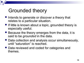 Grounded theory
 Intends to generate or discover a theory that
relates to a particular situation.
 If little is known about a topic, grounded theory is
especially useful.
 Because the theory emerges from the data, it is
said to be grounded in the data.
 Data collection and analysis occur simultaneously,
until “saturation” is reached.
 Data reviewed and coded for categories and
themes.
15
 