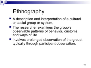 Ethnography
 A description and interpretation of a cultural
or social group or system.
 The researcher examines the group’s
observable patterns of behavior, customs,
and ways of life.
 Involves prolonged observation of the group,
typically through participant observation.
16
 