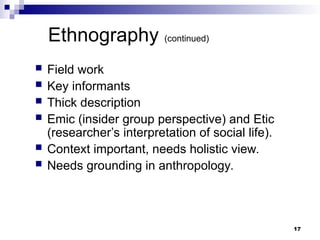 Ethnography (continued)
 Field work
 Key informants
 Thick description
 Emic (insider group perspective) and Etic
(researcher’s interpretation of social life).
 Context important, needs holistic view.
 Needs grounding in anthropology.
17
 