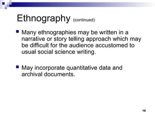 Ethnography (continued)
 Many ethnographies may be written in a
narrative or story telling approach which may
be difficult for the audience accustomed to
usual social science writing.
 May incorporate quantitative data and
archival documents.
18
 