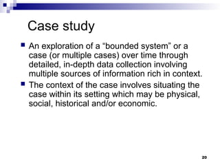 Case study
 An exploration of a “bounded system” or a
case (or multiple cases) over time through
detailed, in-depth data collection involving
multiple sources of information rich in context.
 The context of the case involves situating the
case within its setting which may be physical,
social, historical and/or economic.
20
 