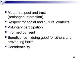  Mutual respect and trust
(prolonged interaction)
 Respect for social and cultural contexts
 Voluntary participation
 Informed consent
 Beneficence – doing good for others and
preventing harm
 Confidentiality
26
 