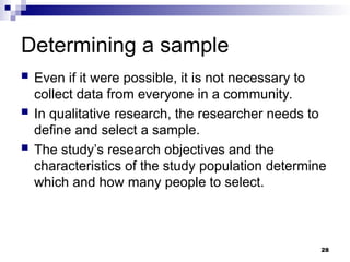 Determining a sample
 Even if it were possible, it is not necessary to
collect data from everyone in a community.
 In qualitative research, the researcher needs to
define and select a sample.
 The study’s research objectives and the
characteristics of the study population determine
which and how many people to select.
28
 