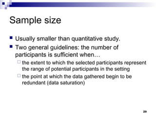 Sample size
 Usually smaller than quantitative study.
 Two general guidelines: the number of
participants is sufficient when…
 the extent to which the selected participants represent
the range of potential participants in the setting
 the point at which the data gathered begin to be
redundant (data saturation)
29
 