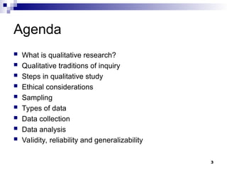 Agenda
 What is qualitative research?
 Qualitative traditions of inquiry
 Steps in qualitative study
 Ethical considerations
 Sampling
 Types of data
 Data collection
 Data analysis
 Validity, reliability and generalizability
3
 
