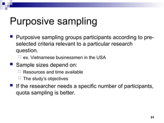 Purposive sampling
 Purposive sampling groups participants according to pre-
selected criteria relevant to a particular research
question.
 ex. Vietnamese businessmen in the USA
 Sample sizes depend on:
 Resources and time available
 The study’s objectives
 If the researcher needs a specific number of participants,
quota sampling is better.
31
 