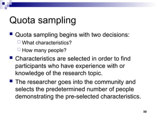 Quota sampling
 Quota sampling begins with two decisions:
 What characteristics?
 How many people?
 Characteristics are selected in order to find
participants who have experience with or
knowledge of the research topic.
 The researcher goes into the community and
selects the predetermined number of people
demonstrating the pre-selected characteristics.
32
 