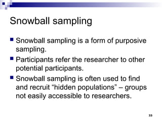 Snowball sampling
 Snowball sampling is a form of purposive
sampling.
 Participants refer the researcher to other
potential participants.
 Snowball sampling is often used to find
and recruit “hidden populations” – groups
not easily accessible to researchers.
33
 