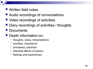  Written field notes
 Audio recordings of conversations
 Video recordings of activities
 Diary recordings of activities / thoughts
 Documents
 Depth information on:
 thoughts, views, interpretations
 priorities, importance
 processes, practices
 intended effects of actions
 feelings and experiences
35
 