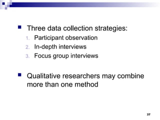  Three data collection strategies:
1. Participant observation
2. In-depth interviews
3. Focus group interviews
 Qualitative researchers may combine
more than one method
37
 