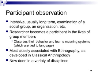 Participant observation
 Intensive, usually long term, examination of a
social group, an organization, etc.
 Researcher becomes a participant in the lives of
group members
 Observes their behavior and learns meaning systems
(which are tied to language)
 Most closely associated with Ethnography, as
developed in Classical Anthropology
 Now done in a variety of disciplines
38
 