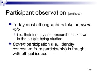 Participant observation (continued)
 Today most ethnographers take an overt
role
i.e., their identity as a researcher is known
to the people being studied
 Covert participation (i.e., identity
concealed from participants) is fraught
with ethical issues
39
 
