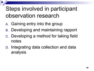 Steps involved in participant
observation research
A. Gaining entry into the group
B. Developing and maintaining rapport
C. Developing a method for taking field
notes
D. Integrating data collection and data
analysis
40
 