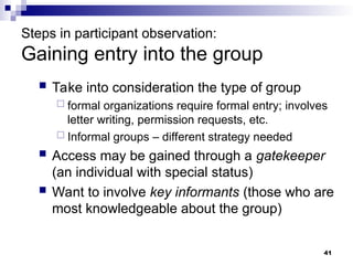 Steps in participant observation:
Gaining entry into the group
 Take into consideration the type of group
 formal organizations require formal entry; involves
letter writing, permission requests, etc.
 Informal groups – different strategy needed
 Access may be gained through a gatekeeper
(an individual with special status)
 Want to involve key informants (those who are
most knowledgeable about the group)
41
 