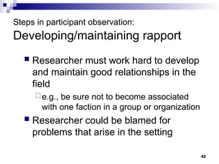 Steps in participant observation:
Developing/maintaining rapport
 Researcher must work hard to develop
and maintain good relationships in the
field
e.g., be sure not to become associated
with one faction in a group or organization
 Researcher could be blamed for
problems that arise in the setting
42
 