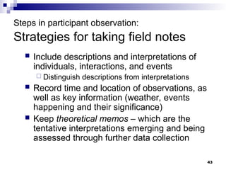 Steps in participant observation:
Strategies for taking field notes
 Include descriptions and interpretations of
individuals, interactions, and events
 Distinguish descriptions from interpretations
 Record time and location of observations, as
well as key information (weather, events
happening and their significance)
 Keep theoretical memos – which are the
tentative interpretations emerging and being
assessed through further data collection
43
 