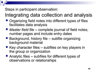 Steps in participant observation:
Integrating data collection and analysis
 Organizing field notes into different types of files
facilitates data analysis
 Master field file – complete journal of field notes;
number pages and include entry dates
 Background, history file – subfile organizing
background material
 Key character files – subfiles on key players in
the group or organization
 Analytic files – subfiles for different types of
observations or relationships
45
 
