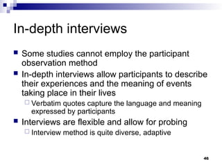 In-depth interviews
 Some studies cannot employ the participant
observation method
 In-depth interviews allow participants to describe
their experiences and the meaning of events
taking place in their lives
 Verbatim quotes capture the language and meaning
expressed by participants
 Interviews are flexible and allow for probing
 Interview method is quite diverse, adaptive
46
 