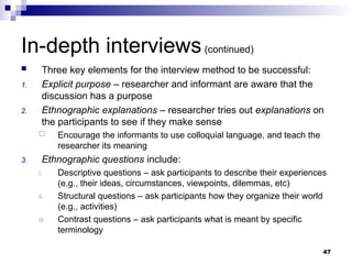 In-depth interviews(continued)
 Three key elements for the interview method to be successful:
1. Explicit purpose – researcher and informant are aware that the
discussion has a purpose
2. Ethnographic explanations – researcher tries out explanations on
the participants to see if they make sense
 Encourage the informants to use colloquial language, and teach the
researcher its meaning
3. Ethnographic questions include:
i. Descriptive questions – ask participants to describe their experiences
(e.g., their ideas, circumstances, viewpoints, dilemmas, etc)
ii. Structural questions – ask participants how they organize their world
(e.g., activities)
iii. Contrast questions – ask participants what is meant by specific
terminology
47
 